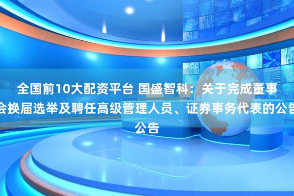 全国前10大配资平台 国盛智科：关于完成董事会换届选举及聘任高级管理人员、证券事务代表的公告