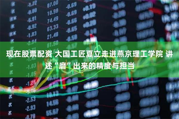 现在股票配资 大国工匠夏立走进燕京理工学院 讲述“磨”出来的精度与担当