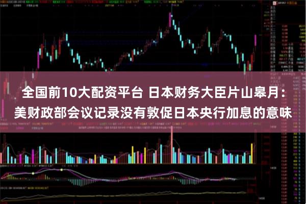 全国前10大配资平台 日本财务大臣片山皋月：美财政部会议记录没有敦促日本央行加息的意味