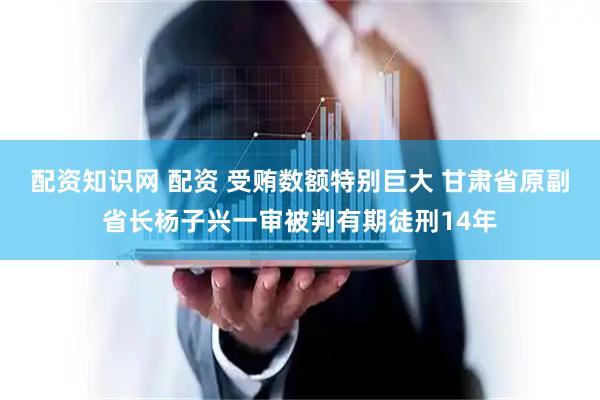 配资知识网 配资 受贿数额特别巨大 甘肃省原副省长杨子兴一审被判有期徒刑14年