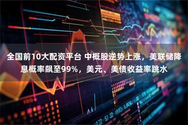 全国前10大配资平台 中概股逆势上涨，美联储降息概率飙至99%，美元、美债收益率跳水
