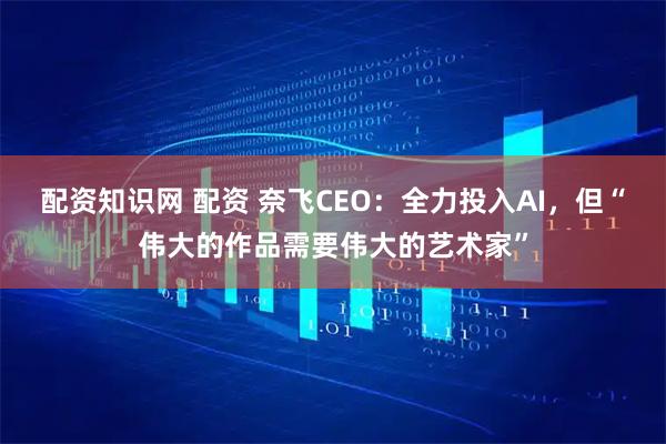 配资知识网 配资 奈飞CEO：全力投入AI，但“伟大的作品需要伟大的艺术家”