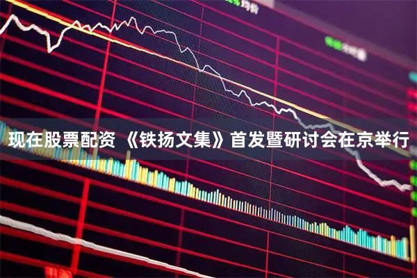 现在股票配资 《铁扬文集》首发暨研讨会在京举行