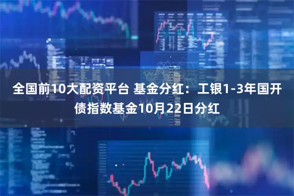 全国前10大配资平台 基金分红：工银1-3年国开债指数基金10月22日分红