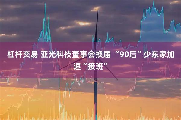 杠杆交易 亚光科技董事会换届 “90后”少东家加速“接班”