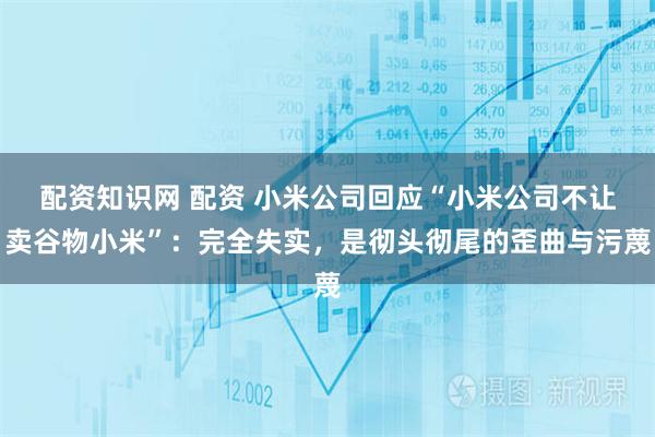 配资知识网 配资 小米公司回应“小米公司不让卖谷物小米”：完全失实，是彻头彻尾的歪曲与污蔑