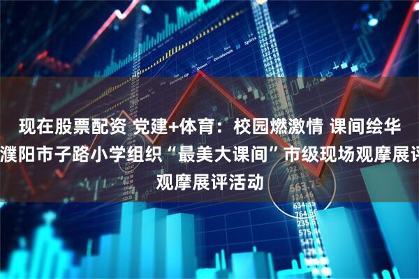 现在股票配资 党建+体育：校园燃激情 课间绘华章——濮阳市子路小学组织“最美大课间”市级现场观摩展评活动